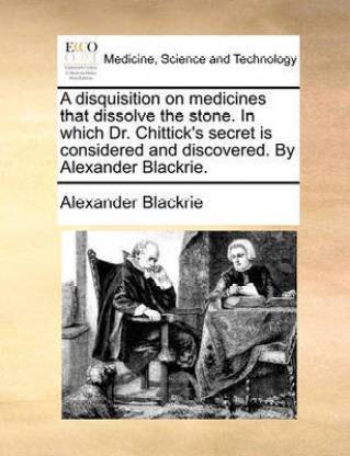 A Disquisition on Medicines That Dissolve the Stone. in Which Dr. Chittick's Secret Is Considered and Discovered. by Alexander Blackrie.