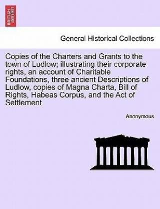 Copies of the Charters and Grants to the Town of Ludlow; Illustrating Their Corporate Rights, an Account of Charitable Foundations, Three Ancient Descriptions of Ludlow, Copies of Magna Charta, Bill of Rights, Habeas Corpus, and the Act of Settlement