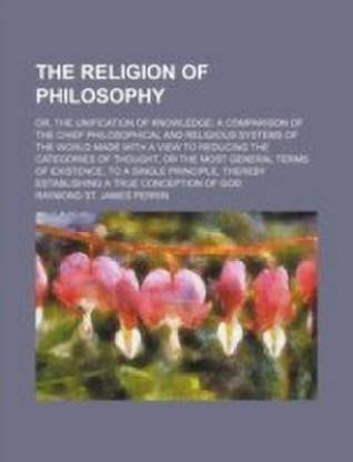 The Religion of Philosophy; Or, the Unification of Knowledge a ...