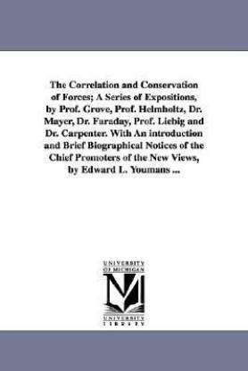 The Correlation and Conservation of Forces; A Series of Expositions, by Prof. Grove, Prof. Helmholtz, Dr. Mayer, Dr. Faraday, Prof. Liebig and Dr. Carpenter. With An introduction and Brief Biographical Notices of the Chief Promoters of the New Views, by Edward