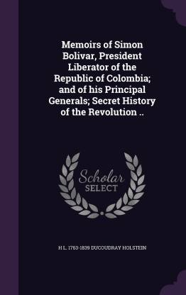 Memoirs of Simon Bolivar, President Liberator of the Republic of Colombia; and of his Principal Generals; Secret History of the Revolution ..