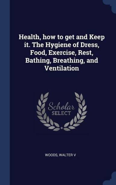 Health, how to get and Keep it. The Hygiene of Dress, Food, Exercise, Rest, Bathing, Breathing, and Ventilation