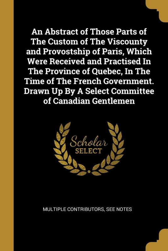 An Abstract of Those Parts of The Custom of The Viscounty and Provostship of Paris, Which Were Received and Practised In The Province of Quebec, In The Time of The French Government. Drawn Up By A Select Committee of Canadian Gentlemen(French, Paperback, See Notes Multiple Contributors)