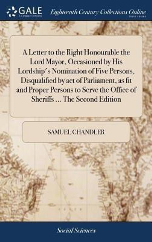 A Letter to the Right Honourable the Lord Mayor, Occasioned by His Lordship's Nomination of Five Persons, Disqualified by Act of Parliament, as Fit and Proper Persons to Serve the Office of Sheriffs ... the Second Edition(English, Hardcover, Chandler Samuel)